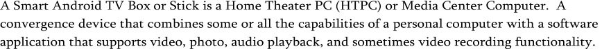 A Smart Android TV Box  or Stick is a Home T heater  PC ( HTPC ) or  Media C enter  C omputer .  A convergence device that combines some or all the capabilities of a personal  computer with a software  application that supports video, photo, audio playback, and sometimes video recording functionality.