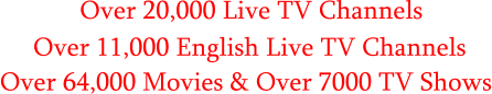 Over 20,000 Live TV Channels      Over 11,000 English Live TV Channels Over 64,000 Movies & Over 7000 TV Shows