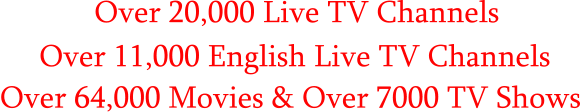 Over 20,000 Live TV Channels      Over 11,000 English Live TV Channels Over 64,000 Movies & Over 7000 TV Shows